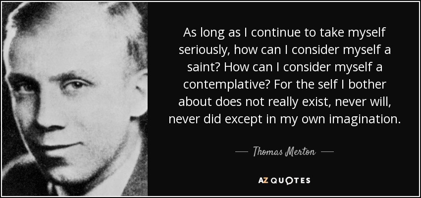 As long as I continue to take myself seriously, how can I consider myself a saint? How can I consider myself a contemplative? For the self I bother about does not really exist, never will, never did except in my own imagination. - Thomas Merton