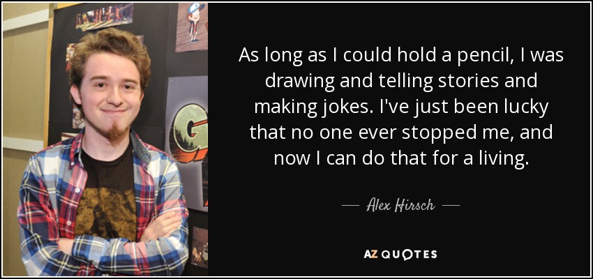 As long as I could hold a pencil, I was drawing and telling stories and making jokes. I've just been lucky that no one ever stopped me, and now I can do that for a living. - Alex Hirsch