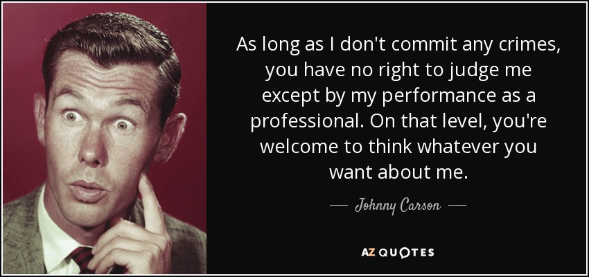 As long as I don't commit any crimes, you have no right to judge me except by my performance as a professional. On that level, you're welcome to think whatever you want about me. - Johnny Carson