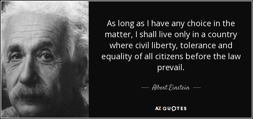 As long as I have any choice in the matter, I shall live only in a country where civil liberty, tolerance and equality of all citizens before the law prevail. - Albert Einstein