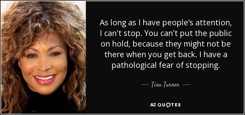 As long as I have people's attention, I can't stop. You can't put the public on hold, because they might not be there when you get back. I have a pathological fear of stopping. - Tina Turner