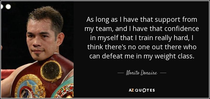 As long as I have that support from my team, and I have that confidence in myself that I train really hard, I think there's no one out there who can defeat me in my weight class. - Nonito Donaire