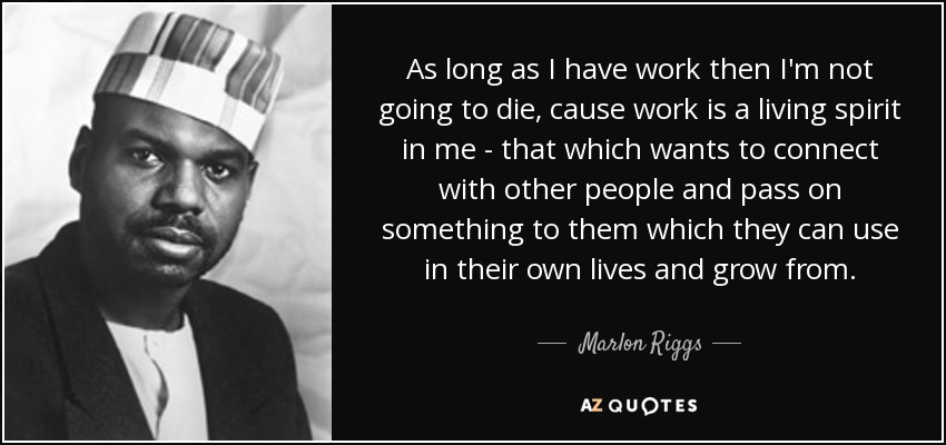 As long as I have work then I'm not going to die, cause work is a living spirit in me - that which wants to connect with other people and pass on something to them which they can use in their own lives and grow from. - Marlon Riggs