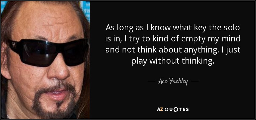 As long as I know what key the solo is in, I try to kind of empty my mind and not think about anything. I just play without thinking. - Ace Frehley