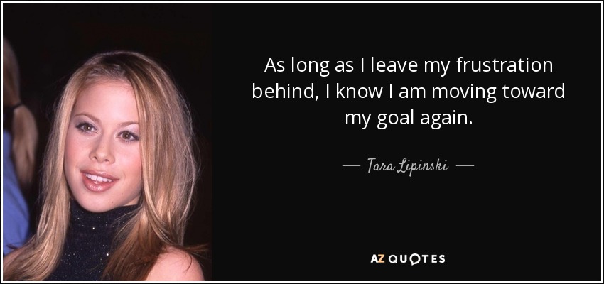 As long as I leave my frustration behind, I know I am moving toward my goal again. - Tara Lipinski