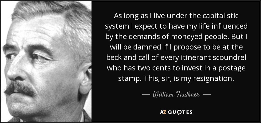 As long as I live under the capitalistic system I expect to have my life influenced by the demands of moneyed people. But I will be damned if I propose to be at the beck and call of every itinerant scoundrel who has two cents to invest in a postage stamp. This, sir, is my resignation. - William Faulkner