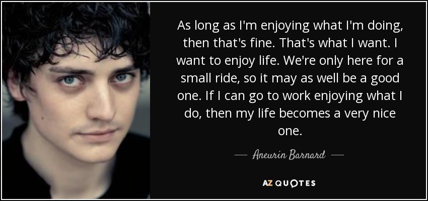 As long as I'm enjoying what I'm doing, then that's fine. That's what I want. I want to enjoy life. We're only here for a small ride, so it may as well be a good one. If I can go to work enjoying what I do, then my life becomes a very nice one. - Aneurin Barnard