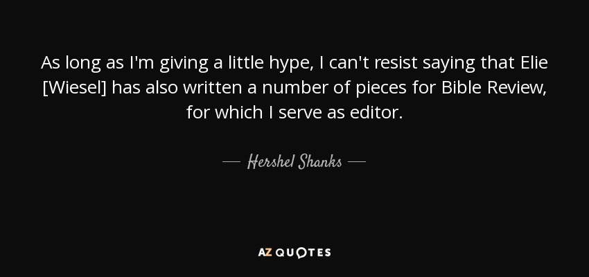As long as I'm giving a little hype, I can't resist saying that Elie [Wiesel] has also written a number of pieces for Bible Review, for which I serve as editor. - Hershel Shanks