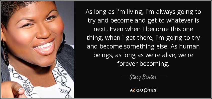 As long as I'm living, I'm always going to try and become and get to whatever is next. Even when I become this one thing, when I get there, I'm going to try and become something else. As human beings, as long as we're alive, we're forever becoming. - Stacy Barthe