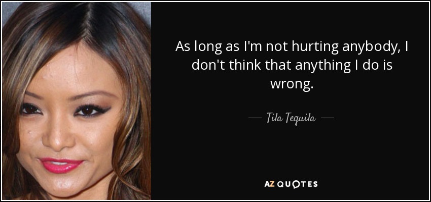 As long as I'm not hurting anybody, I don't think that anything I do is wrong. - Tila Tequila