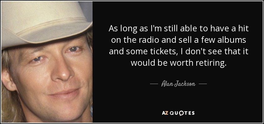 As long as I'm still able to have a hit on the radio and sell a few albums and some tickets, I don't see that it would be worth retiring. - Alan Jackson