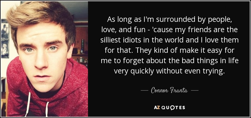 As long as I'm surrounded by people, love, and fun - 'cause my friends are the silliest idiots in the world and I love them for that. They kind of make it easy for me to forget about the bad things in life very quickly without even trying. - Connor Franta