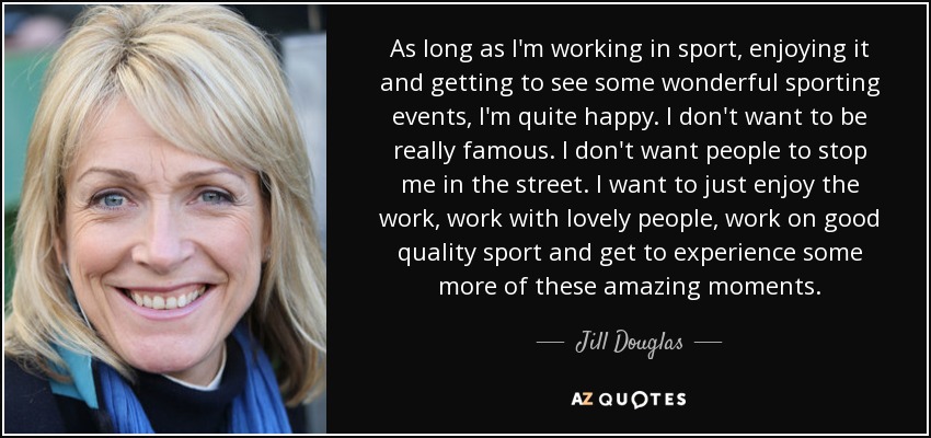 As long as I'm working in sport, enjoying it and getting to see some wonderful sporting events, I'm quite happy. I don't want to be really famous. I don't want people to stop me in the street. I want to just enjoy the work, work with lovely people, work on good quality sport and get to experience some more of these amazing moments. - Jill Douglas