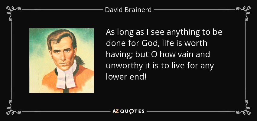 As long as I see anything to be done for God, life is worth having; but O how vain and unworthy it is to live for any lower end! - David Brainerd