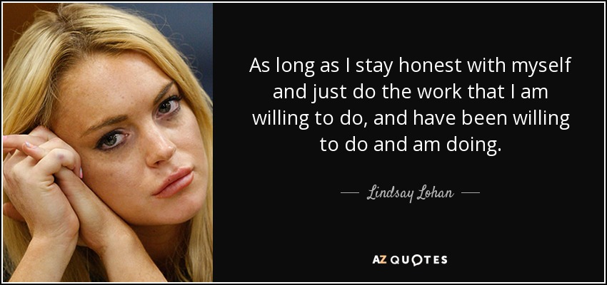 As long as I stay honest with myself and just do the work that I am willing to do, and have been willing to do and am doing. - Lindsay Lohan