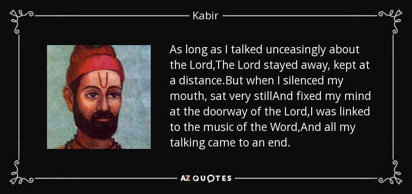 As long as I talked unceasingly about the Lord,The Lord stayed away, kept at a distance.But when I silenced my mouth, sat very stillAnd fixed my mind at the doorway of the Lord,I was linked to the music of the Word,And all my talking came to an end. - Kabir