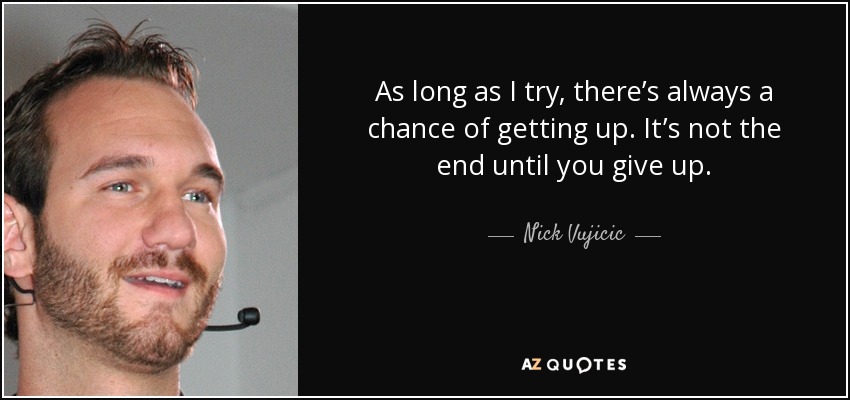 As long as I try, there’s always a chance of getting up. It’s not the end until you give up. - Nick Vujicic