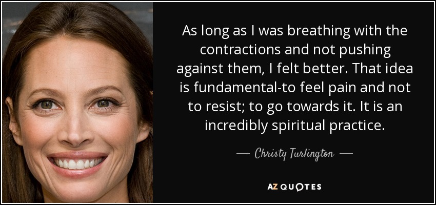 As long as I was breathing with the contractions and not pushing against them, I felt better. That idea is fundamental-to feel pain and not to resist; to go towards it. It is an incredibly spiritual practice. - Christy Turlington