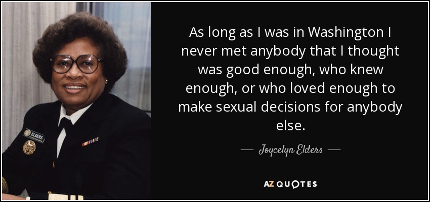 As long as I was in Washington I never met anybody that I thought was good enough, who knew enough, or who loved enough to make sexual decisions for anybody else. - Joycelyn Elders