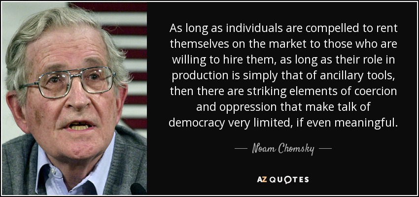 As long as individuals are compelled to rent themselves on the market to those who are willing to hire them, as long as their role in production is simply that of ancillary tools, then there are striking elements of coercion and oppression that make talk of democracy very limited, if even meaningful. - Noam Chomsky