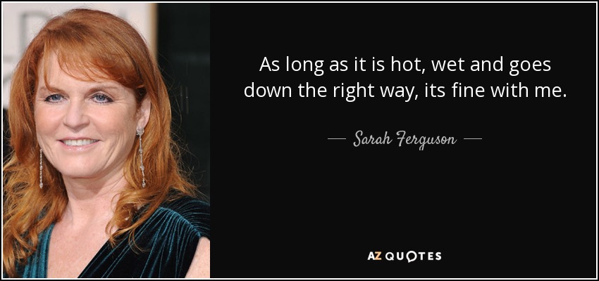 As long as it is hot, wet and goes down the right way, its fine with me. - Sarah Ferguson