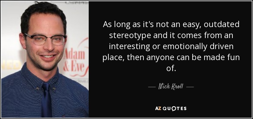 As long as it's not an easy, outdated stereotype and it comes from an interesting or emotionally driven place, then anyone can be made fun of. - Nick Kroll