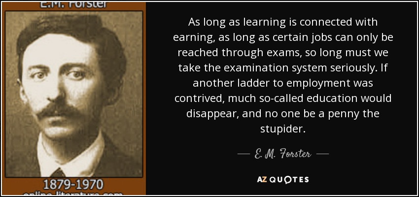 As long as learning is connected with earning, as long as certain jobs can only be reached through exams, so long must we take the examination system seriously. If another ladder to employment was contrived, much so-called education would disappear, and no one be a penny the stupider. - E. M. Forster