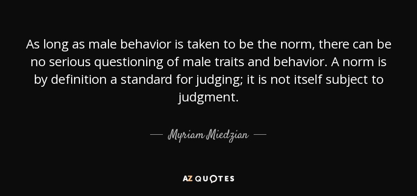 As long as male behavior is taken to be the norm, there can be no serious questioning of male traits and behavior. A norm is by definition a standard for judging; it is not itself subject to judgment. - Myriam Miedzian