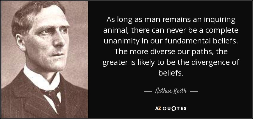 As long as man remains an inquiring animal, there can never be a complete unanimity in our fundamental beliefs. The more diverse our paths, the greater is likely to be the divergence of beliefs. - Arthur Keith