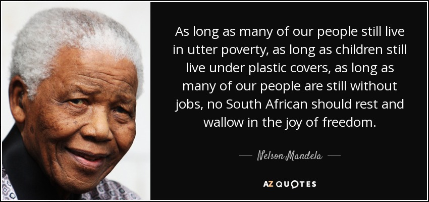 As long as many of our people still live in utter poverty, as long as children still live under plastic covers, as long as many of our people are still without jobs, no South African should rest and wallow in the joy of freedom. - Nelson Mandela