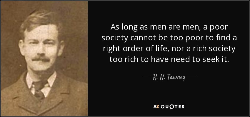 As long as men are men, a poor society cannot be too poor to find a right order of life, nor a rich society too rich to have need to seek it. - R. H. Tawney