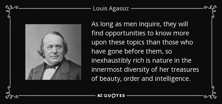 As long as men inquire, they will find opportunities to know more upon these topics than those who have gone before them, so inexhaustibly rich is nature in the innermost diversity of her treasures of beauty, order and intelligence. - Louis Agassiz