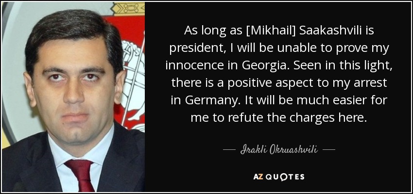 As long as [Mikhail] Saakashvili is president, I will be unable to prove my innocence in Georgia. Seen in this light, there is a positive aspect to my arrest in Germany. It will be much easier for me to refute the charges here. - Irakli Okruashvili