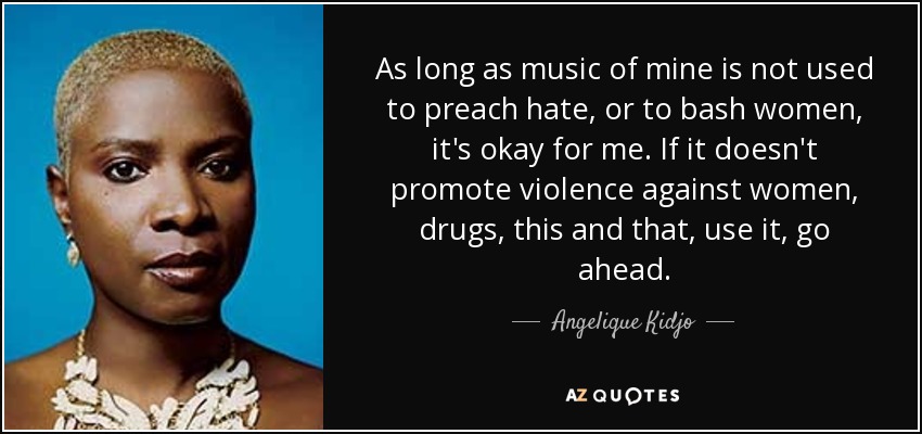 As long as music of mine is not used to preach hate, or to bash women, it's okay for me. If it doesn't promote violence against women, drugs, this and that, use it, go ahead. - Angelique Kidjo