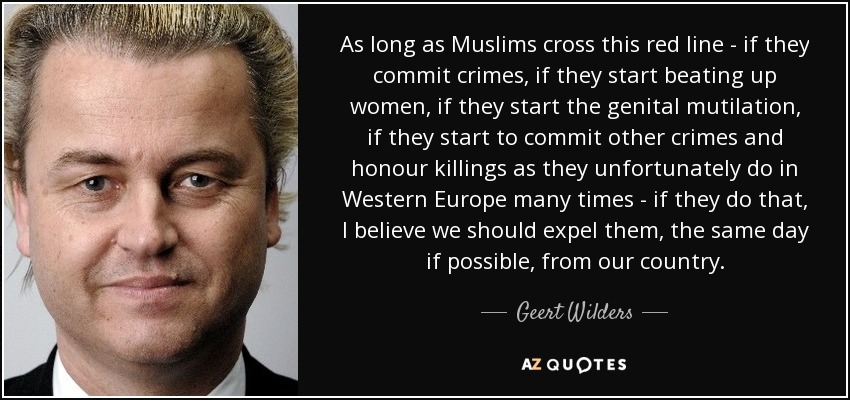 As long as Muslims cross this red line - if they commit crimes, if they start beating up women, if they start the genital mutilation, if they start to commit other crimes and honour killings as they unfortunately do in Western Europe many times - if they do that, I believe we should expel them, the same day if possible, from our country. - Geert Wilders