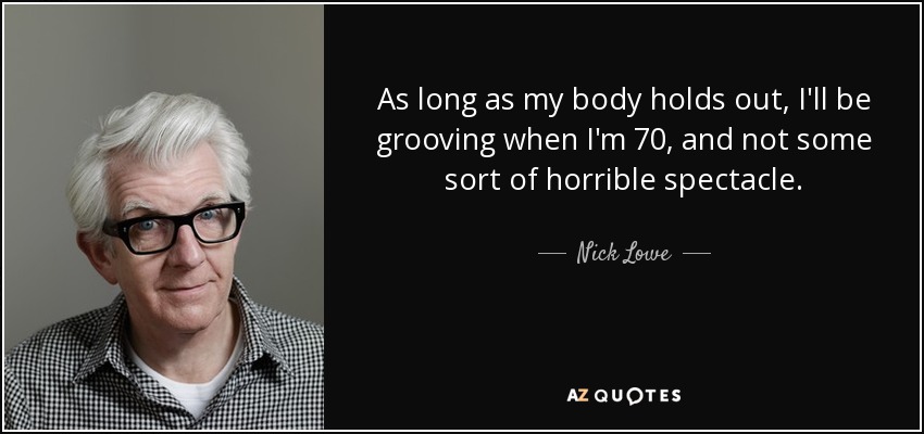 As long as my body holds out, I'll be grooving when I'm 70, and not some sort of horrible spectacle. - Nick Lowe