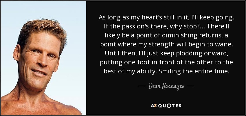 As long as my heart's still in it, I'll keep going. If the passion's there, why stop?... There'll likely be a point of diminishing returns, a point where my strength will begin to wane. Until then, I'll just keep plodding onward, putting one foot in front of the other to the best of my ability. Smiling the entire time. - Dean Karnazes