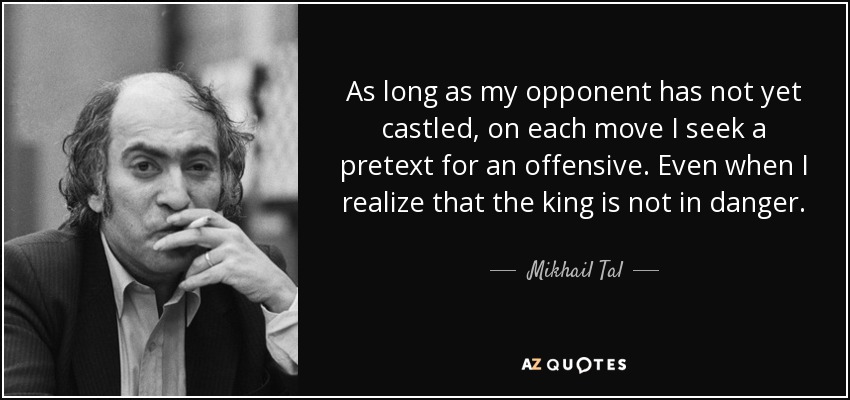 As long as my opponent has not yet castled, on each move I seek a pretext for an offensive. Even when I realize that the king is not in danger. - Mikhail Tal