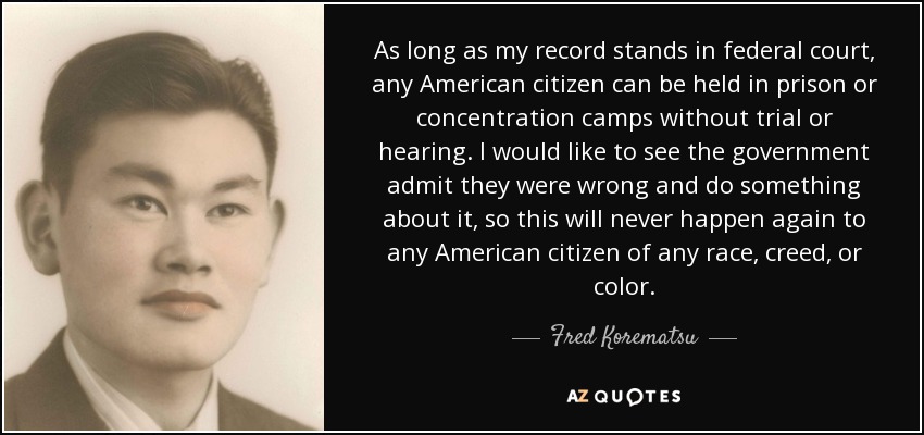 As long as my record stands in federal court, any American citizen can be held in prison or concentration camps without trial or hearing. I would like to see the government admit they were wrong and do something about it, so this will never happen again to any American citizen of any race, creed, or color. - Fred Korematsu