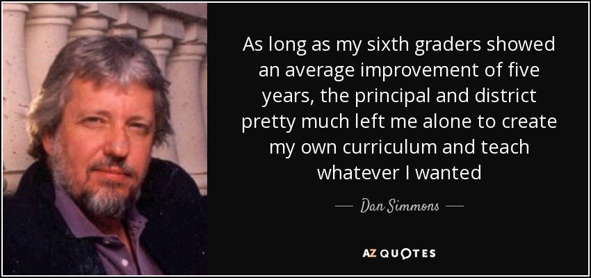 As long as my sixth graders showed an average improvement of five years, the principal and district pretty much left me alone to create my own curriculum and teach whatever I wanted - Dan Simmons