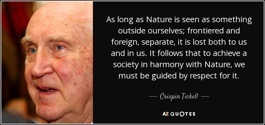 As long as Nature is seen as something outside ourselves; frontiered and foreign, separate, it is lost both to us and in us. It follows that to achieve a society in harmony with Nature, we must be guided by respect for it. - Crispin Tickell