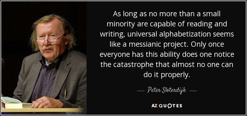 As long as no more than a small minority are capable of reading and writing, universal alphabetization seems like a messianic project. Only once everyone has this ability does one notice the catastrophe that almost no one can do it properly. - Peter Sloterdijk