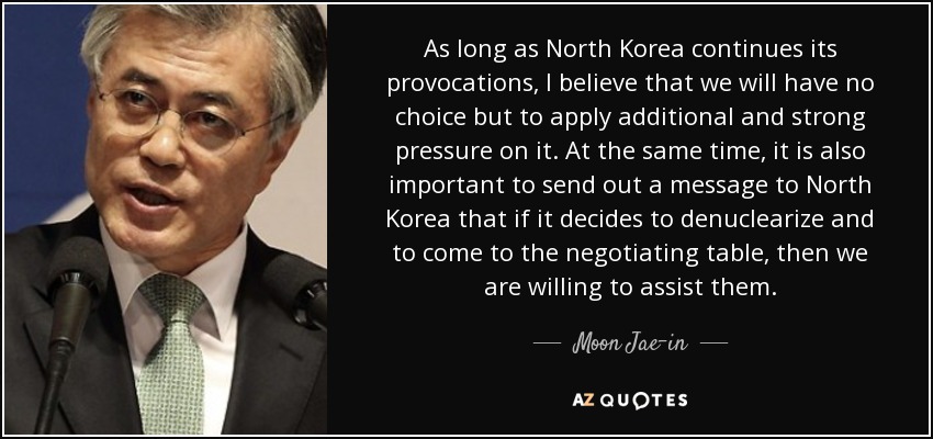 As long as North Korea continues its provocations, I believe that we will have no choice but to apply additional and strong pressure on it. At the same time, it is also important to send out a message to North Korea that if it decides to denuclearize and to come to the negotiating table, then we are willing to assist them. - Moon Jae-in