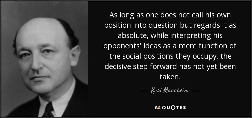 As long as one does not call his own position into question but regards it as absolute, while interpreting his opponents' ideas as a mere function of the social positions they occupy, the decisive step forward has not yet been taken. - Karl Mannheim
