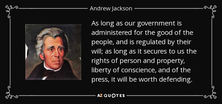 As long as our government is administered for the good of the people, and is regulated by their will; as long as it secures to us the rights of person and property, liberty of conscience, and of the press, it will be worth defending. - Andrew Jackson