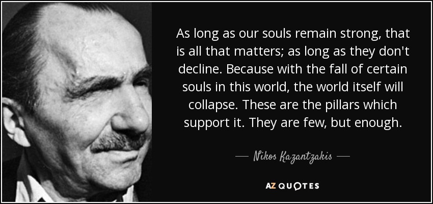 As long as our souls remain strong, that is all that matters; as long as they don't decline. Because with the fall of certain souls in this world, the world itself will collapse. These are the pillars which support it. They are few, but enough. - Nikos Kazantzakis
