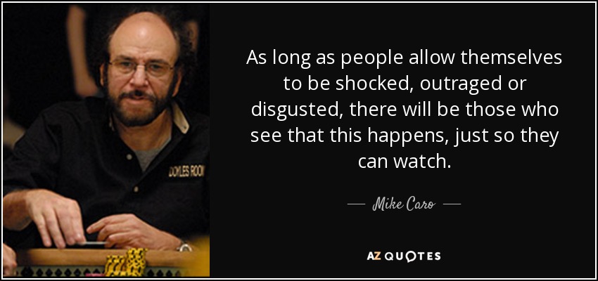 As long as people allow themselves to be shocked, outraged or disgusted, there will be those who see that this happens, just so they can watch. - Mike Caro