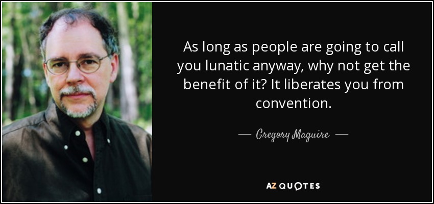 As long as people are going to call you lunatic anyway, why not get the benefit of it? It liberates you from convention. - Gregory Maguire