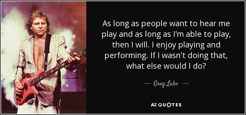 As long as people want to hear me play and as long as I'm able to play, then I will. I enjoy playing and performing. If I wasn't doing that, what else would I do? - Greg Lake