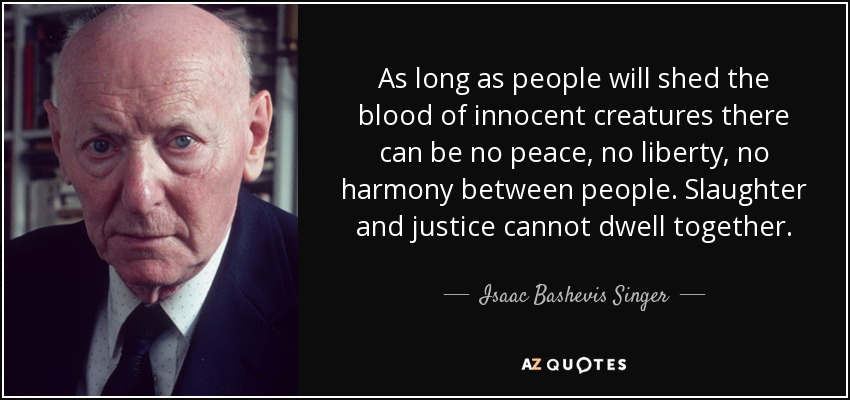 As long as people will shed the blood of innocent creatures there can be no peace, no liberty, no harmony between people. Slaughter and justice cannot dwell together. - Isaac Bashevis Singer